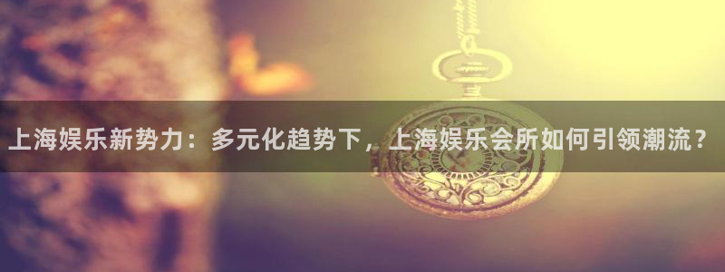 开心彩.apk：上海娱乐新势力：多元化趋势下，上海娱乐会所如何引领潮流？